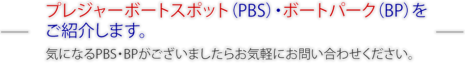 プレジャーボートスポット（PBS）・ボートパーク（BP）をご紹介します。気になるPBS・BPがございましたらお気軽にお問い合わせください。